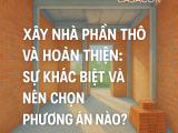 XÂY NHÀ PHẦN THÔ VÀ HOÀN THIỆN: SỰ KHÁC BIỆT VÀ NÊN CHỌN PHƯƠNG ÁN NÀO
